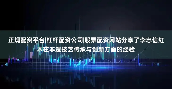 正规配资平台|杠杆配资公司|股票配资网站分享了李忠信红木在非遗技艺传承与创新方面的经验
