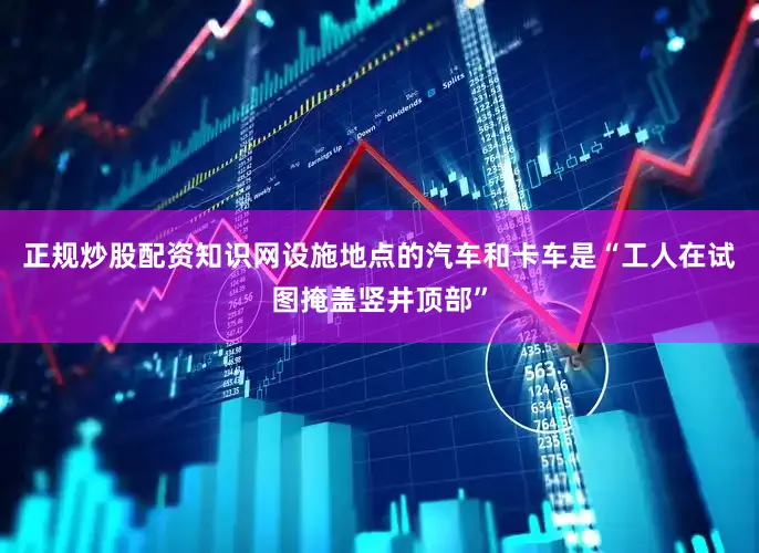正规炒股配资知识网设施地点的汽车和卡车是“工人在试图掩盖竖井顶部”