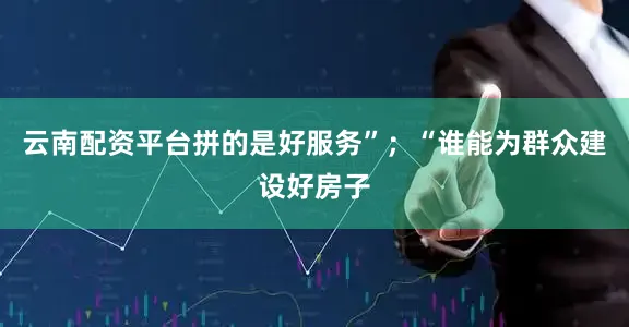 云南配资平台拼的是好服务”；“谁能为群众建设好房子