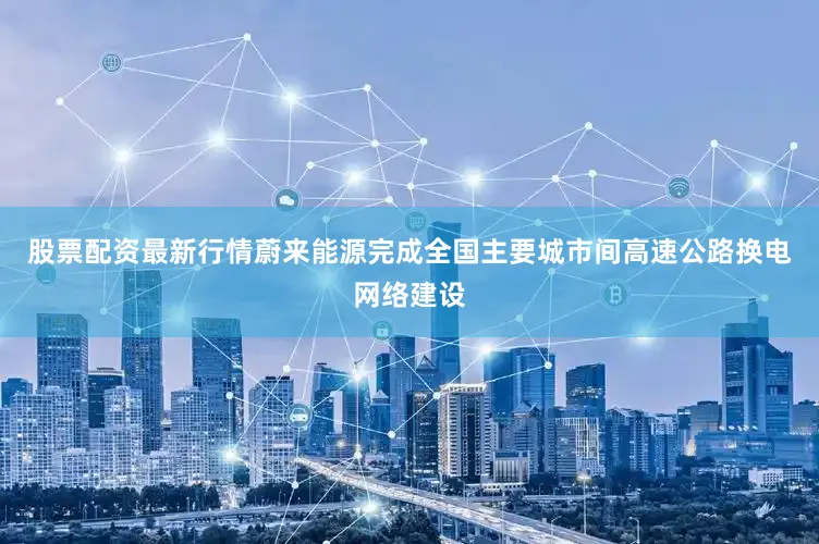 股票配资最新行情蔚来能源完成全国主要城市间高速公路换电网络建设