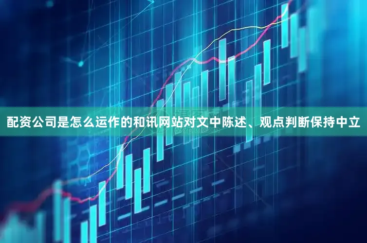 配资公司是怎么运作的和讯网站对文中陈述、观点判断保持中立