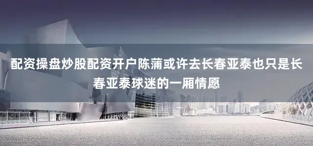 配资操盘炒股配资开户陈蒲或许去长春亚泰也只是长春亚泰球迷的一厢情愿