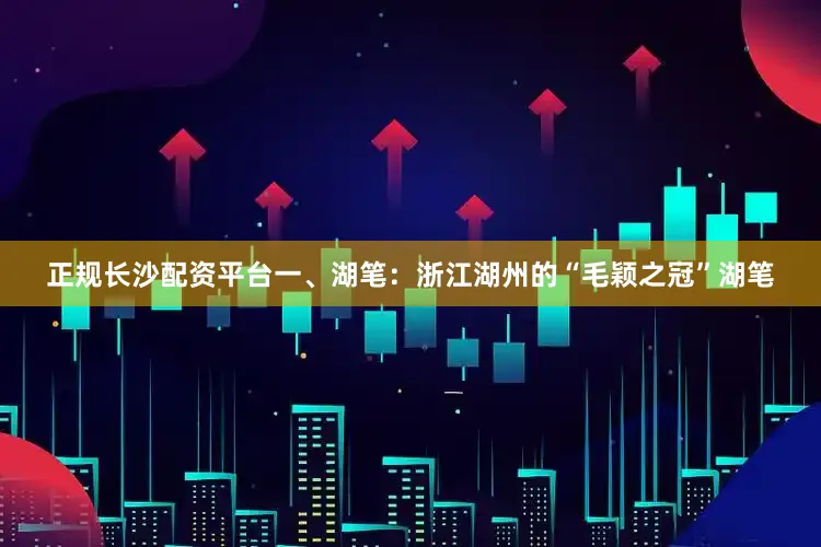正规长沙配资平台一、湖笔：浙江湖州的“毛颖之冠”湖笔