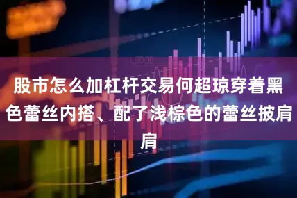 股市怎么加杠杆交易何超琼穿着黑色蕾丝内搭、配了浅棕色的蕾丝披肩