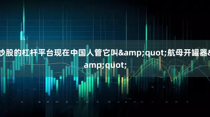 炒股的杠杆平台现在中国人管它叫&quot;航母开罐器&quot;