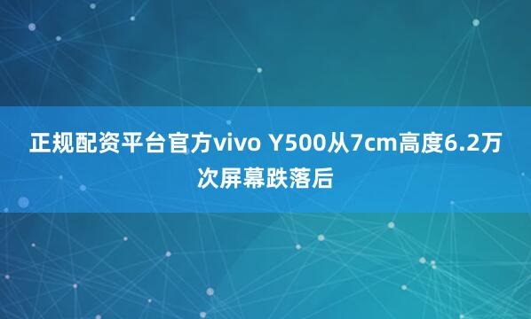 正规配资平台官方vivo Y500从7cm高度6.2万次屏幕跌落后